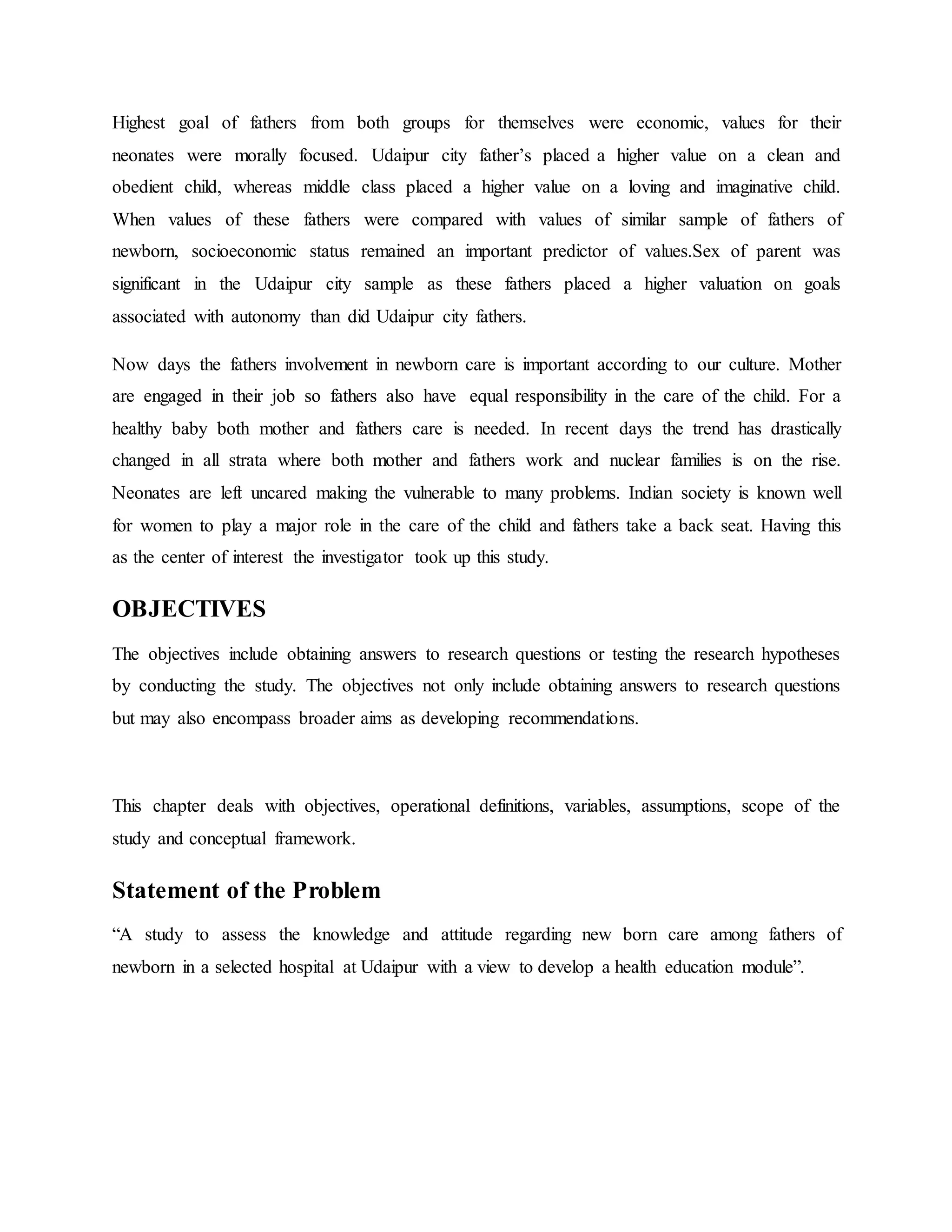 Highest goal of fathers from both groups for themselves were economic, values for their
neonates were morally focused. Udaipur city father’s placed a higher value on a clean and
obedient child, whereas middle class placed a higher value on a loving and imaginative child.
When values of these fathers were compared with values of similar sample of fathers of
newborn, socioeconomic status remained an important predictor of values.Sex of parent was
significant in the Udaipur city sample as these fathers placed a higher valuation on goals
associated with autonomy than did Udaipur city fathers.
Now days the fathers involvement in newborn care is important according to our culture. Mother
are engaged in their job so fathers also have equal responsibility in the care of the child. For a
healthy baby both mother and fathers care is needed. In recent days the trend has drastically
changed in all strata where both mother and fathers work and nuclear families is on the rise.
Neonates are left uncared making the vulnerable to many problems. Indian society is known well
for women to play a major role in the care of the child and fathers take a back seat. Having this
as the center of interest the investigator took up this study.
OBJECTIVES
The objectives include obtaining answers to research questions or testing the research hypotheses
by conducting the study. The objectives not only include obtaining answers to research questions
but may also encompass broader aims as developing recommendations.
This chapter deals with objectives, operational definitions, variables, assumptions, scope of the
study and conceptual framework.
Statement of the Problem
“A study to assess the knowledge and attitude regarding new born care among fathers of
newborn in a selected hospital at Udaipur with a view to develop a health education module”.
 