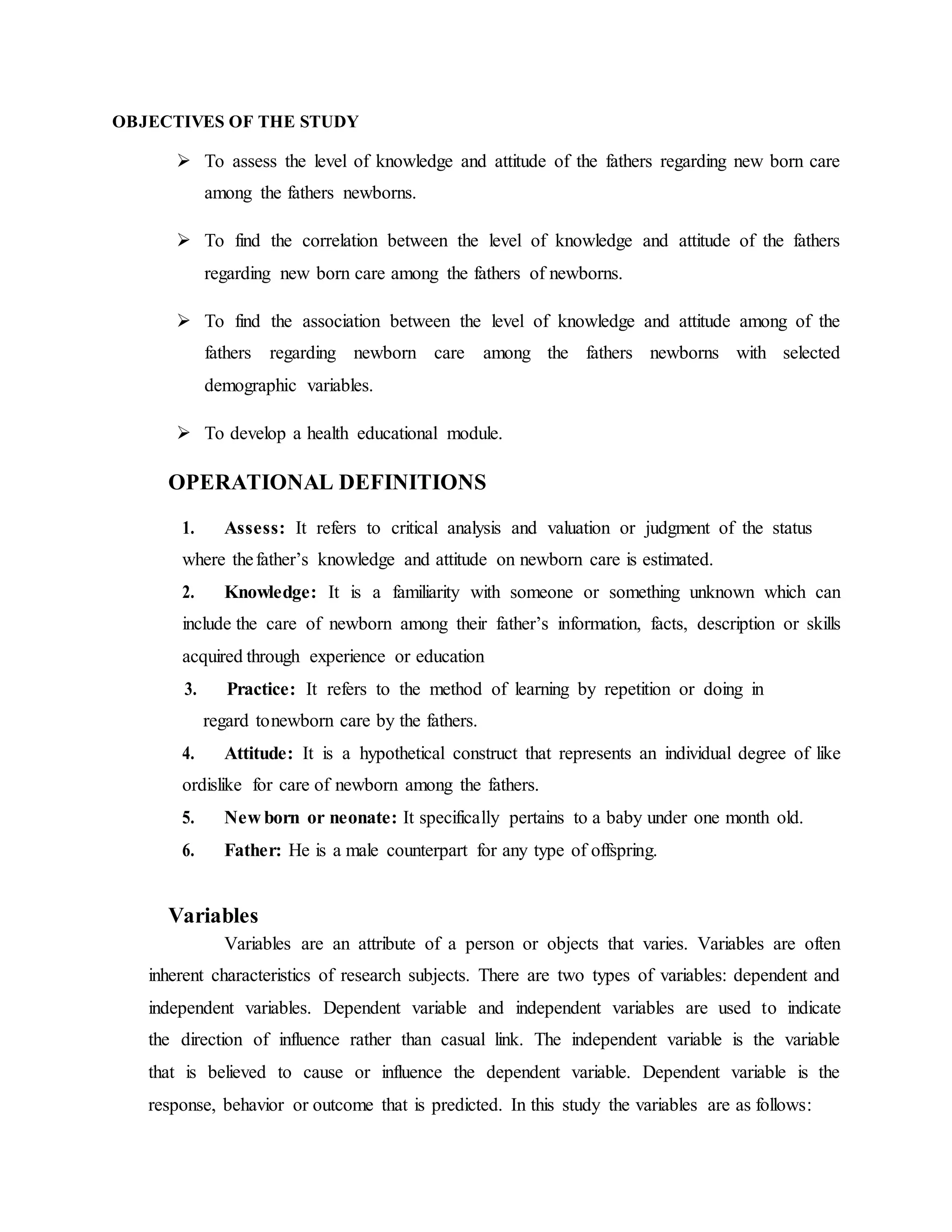 OBJECTIVES OF THE STUDY
 To assess the level of knowledge and attitude of the fathers regarding new born care
among the fathers newborns.
 To find the correlation between the level of knowledge and attitude of the fathers
regarding new born care among the fathers of newborns.
 To find the association between the level of knowledge and attitude among of the
fathers regarding newborn care among the fathers newborns with selected
demographic variables.
 To develop a health educational module.
OPERATIONAL DEFINITIONS
1. Assess: It refers to critical analysis and valuation or judgment of the status
where thefather’s knowledge and attitude on newborn care is estimated.
2. Knowledge: It is a familiarity with someone or something unknown which can
include the care of newborn among their father’s information, facts, description or skills
acquired through experience or education
3. Practice: It refers to the method of learning by repetition or doing in
regard tonewborn care by the fathers.
4. Attitude: It is a hypothetical construct that represents an individual degree of like
ordislike for care of newborn among the fathers.
5. New born or neonate: It specifically pertains to a baby under one month old.
6. Father: He is a male counterpart for any type of offspring.
Variables
Variables are an attribute of a person or objects that varies. Variables are often
inherent characteristics of research subjects. There are two types of variables: dependent and
independent variables. Dependent variable and independent variables are used to indicate
the direction of influence rather than casual link. The independent variable is the variable
that is believed to cause or influence the dependent variable. Dependent variable is the
response, behavior or outcome that is predicted. In this study the variables are as follows:
 