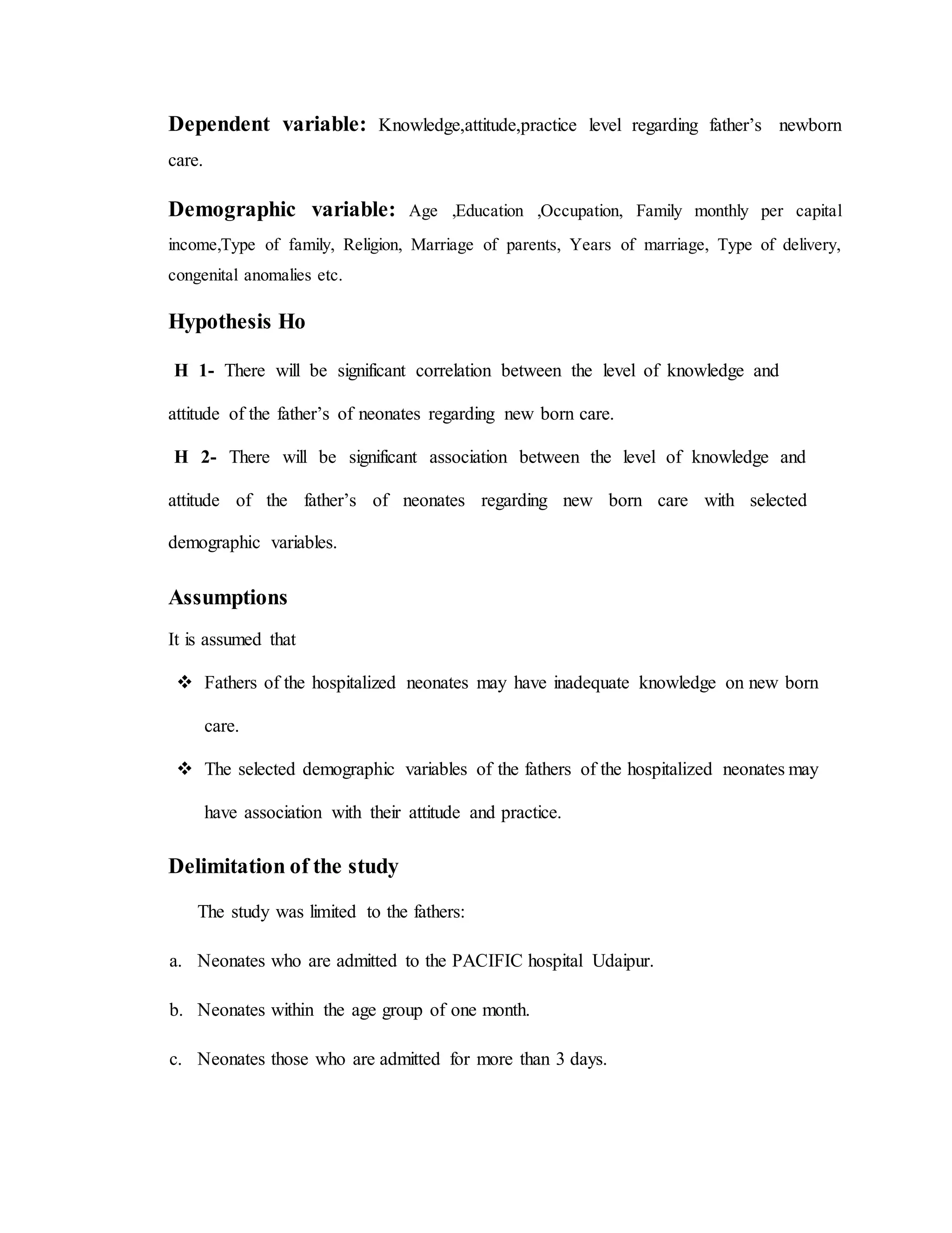 Dependent variable: Knowledge,attitude,practice level regarding father’s newborn
care.
Demographic variable: Age ,Education ,Occupation, Family monthly per capital
income,Type of family, Religion, Marriage of parents, Years of marriage, Type of delivery,
congenital anomalies etc.
Hypothesis Ho
H 1- There will be significant correlation between the level of knowledge and
attitude of the father’s of neonates regarding new born care.
H 2- There will be significant association between the level of knowledge and
attitude of the father’s of neonates regarding new born care with selected
demographic variables.
Assumptions
It is assumed that
 Fathers of the hospitalized neonates may have inadequate knowledge on new born
care.
 The selected demographic variables of the fathers of the hospitalized neonates may
have association with their attitude and practice.
Delimitation of the study
The study was limited to the fathers:
a. Neonates who are admitted to the PACIFIC hospital Udaipur.
b. Neonates within the age group of one month.
c. Neonates those who are admitted for more than 3 days.
 