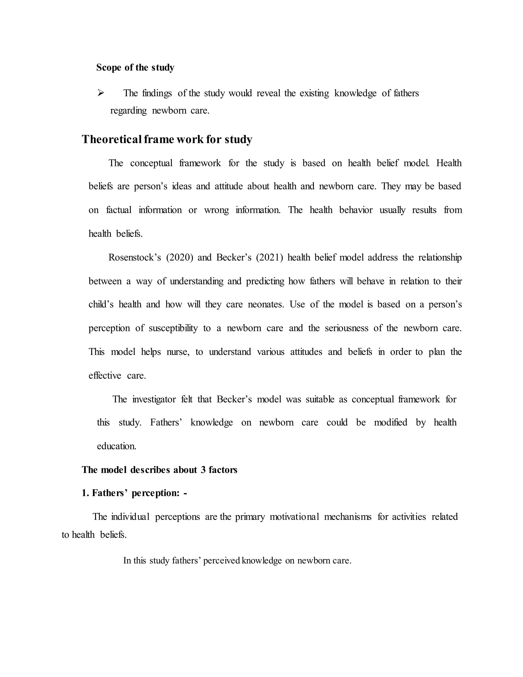 Scope of the study
 The findings of the study would reveal the existing knowledge of fathers
regarding newborn care.
Theoretical frame work for study
The conceptual framework for the study is based on health belief model. Health
beliefs are person’s ideas and attitude about health and newborn care. They may be based
on factual information or wrong information. The health behavior usually results from
health beliefs.
Rosenstock’s (2020) and Becker’s (2021) health belief model address the relationship
between a way of understanding and predicting how fathers will behave in relation to their
child’s health and how will they care neonates. Use of the model is based on a person’s
perception of susceptibility to a newborn care and the seriousness of the newborn care.
This model helps nurse, to understand various attitudes and beliefs in order to plan the
effective care.
The investigator felt that Becker’s model was suitable as conceptual framework for
this study. Fathers’ knowledge on newborn care could be modified by health
education.
The model describes about 3 factors
1. Fathers’ perception: -
The individual perceptions are the primary motivational mechanisms for activities related
to health beliefs.
In this study fathers’ perceived knowledge on newborn care.
 