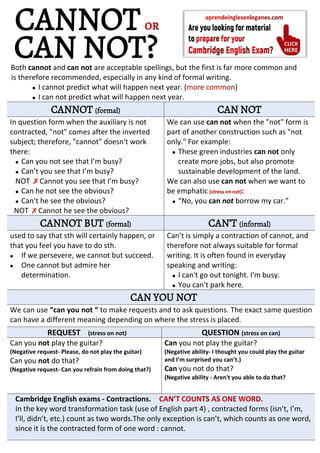 Both cannot and can not are acceptable spellings, but the first is far more common and
is therefore recommended, especially in any kind of formal writing.
 I cannot predict what will happen next year. ( )
 I can not predict what will happen next year.
CANNOT (formal) CAN NOT
In question form when the auxiliary is not
contracted, "not" comes after the inverted
subject; therefore, "cannot" doesn't work
there:
 Can you not see that I’m busy?
 Can’t you see that I’m busy?
NOT ✗Cannot you see that I’m busy?
 Can he not see the obvious?
 Can’t he see the obvious?
NOT ✗Cannot he see the obvious?
We can use can not when the "not" form is
part of another construction such as "not
only." For example:
 These green industries can not only
create more jobs, but also promote
sustainable development of the land.
We can also use can not when we want to
be emphatic
 “No, you can not borrow my car.”
CANNOT BUT (formal) CAN’T (informal)
used to say that sth will certainly happen, or
that you feel you have to do sth.
 If we persevere, we cannot but succeed.
 One cannot but admire her
determination.
Can’t is simply a contraction of cannot, and
therefore not always suitable for formal
writing. It is often found in everyday
speaking and writing:
 I can't go out tonight. I'm busy.
 You can't park here.
CAN YOU NOT
We can use “can you not “ to make requests and to ask questions. The exact same question
can have a different meaning depending on where the stress is placed.
REQUEST (stress on not) QUESTION (stress on can)
Can you not play the guitar?
(Negative request- Please, do not play the guitar)
Can you not do that?
(Negative request- Can you refrain from doing that?)
Can you not play the guitar?
(Negative ability- I thought you could play the guitar
and I’m surprised you can’t.)
Can you not do that?
(Negative ability - Aren't you able to do that?
Cambridge English exams - Contractions.
In the key word transformation task (use of English part 4) , contracted forms (isn’t, I’m,
I’ll, didn’t, etc.) count as two words.The only exception is can’t, which counts as one word,
since it is the contracted form of one word : cannot.
CANNOT
CAN NOT?
 