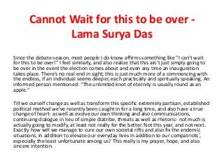 Cannot Wait for this to be over -
Lama Surya Das
Since the debate season, most people I do know affirms something like “I can’t wait
for this to be over!” I feel similarly, and also realize that this ain’t just simply going to
be over in the event the election comes about and even any time an inauguration
takes place. There’s no real end in sight; this is just much more of a commencing with
the endless, if an individual seems deeper, each practically and spiritually speaking. An
informed person mentioned: “The unlimited knot of eternity is usually round as an
apple.”
Till we ourself change as well as transform this specific extremely partisan, established
political method we’ve recently been caught in for a long time, and also have a true
change of heart- as well as evolve our own thinking and also communications,
continuing dialogue in lieu of simple diatribe, threats as well as rhetoric- not much is
actually going to modify, at least not really for the better. Not this year, and not next.
Exactly how will we manage to cure our own societal rifts and also fix the endemic
situations, in addition to elevate our everyday lives in addition to our compatriots’,
especially the least unfortunate among us? This really is my prayer, hope, and also
sincere intention.
 