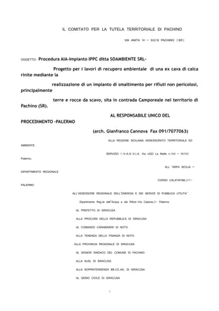 IL COMITATO PER LA TUTELA TERRITORIALE DI PACHINO
VIA ANITA 14 – 96018 PACHINO (SR)
OGGETTO: Procedura AIA-Impianto IPPC ditta SOAMBIENTE SRL-
Progetto per i lavori di recupero ambientale di una ex cava di calca
rinite mediante la
realizzazione di un impianto di smaltimento per rifiuti non pericolosi,
principalmente
terre e rocce da scavo, sita in contrada Camporeale nel territorio di
Pachino (SR).
AL RESPONSABILE UNICO DEL
PROCEDIMENTO –PALERMO
(arch. Gianfranco Cannova Fax 091/7077063)
ALLA REGIONE SICILIANA ASSESSORATO TERRITORIALE ED
AMBIENTE
SERVIZIO 1-V.A.S-V.I.A. Via UGO La Malfa n.169 – 90100
Palermo.
ALL ‘ARPA SICILIA –
DIPARTIMENTO REGIONALE
CORSO CALATAFIMI,217-
PALERMO
ALL’ASSESSORE REGIONALE DELL’ENERGIA E DEI SERVIZI DI PUBBLICA UTILITA’
Dipartimento Reg.le dell’Acqua e dei Rifiuti-Via Catania,2- Palermo
AL PREFETTO DI SIRACUSA
ALLA PROCURA DELLA REPUBBLICA DI SIRACUSA
AL COMANDO CARABINIERI DI NOTO
ALLA TENENZA DELLA FINANZA DI NOTO
ALLA PROVINCIA REGIONALE DI SIRACUSA
AL SIGNOR SINDACO DEL COMUNE DI PACHINO
ALLA AUSL DI SIRACUSA
ALLA SOPRINTENDENZA BB.CC.AA. DI SIRACUSA
AL GENIO CIVILE DI SIRACUSA
1
 