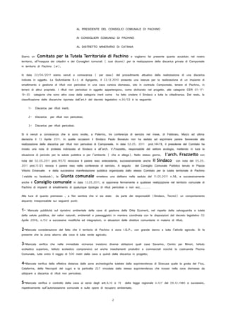 AL PRESIDENTE DEL CONSIGLIO COMUNALE DI PACHINO
AI CONSIGLIERI COMUNALI DI PACHINO
AL DISTRETTO MINERARIO DI CATANIA
Siamo un Comitato per la Tutela Territoriale di Pachino e vogliamo far presente quanto accaduto nel nostro
territorio, all’insaputa dei cittadini e dei Consiglieri comunali ( cosi dicono) per la realizzazione della discarica privata di Camporeale
in territorio di Pachino (sr).
In data 22/04/2011 siamo venuti a conoscenza ( per caso) del procedimento attuativo della realizzazione di una discarica
indicata in oggetto. La SoAmbiente S.r.l. di Agrigento, il 22.12.2010 presenta una istanza per la realizzazione di un impianto di
smaltimento e gestione di rifiuti non pericolosi in una cava carsica dismessa, sito in contrada Camporeale, tenere di Pachino, in
terreni di altrui proprietà. I rifiuti non pericolosi in oggetto appartengono, come dichiarato nel progetto, alle categorie CER 01-17-
19-20 categorie che sono altra cosa dalla categoria inerti come ha fatto credere il Sindaco a tutta la cittadinanza. Del resto, la
classificazione delle discariche riportata dall’art.4 del decreto legislativo n.36/03 è la seguente:
1- Discarica per rifiuti inerti;
2- Discarica per rifiuti non pericolosi;
3- Discarica per rifiuti pericolosi.
Si è venuti a conoscenza che si sono svolte, a Palermo, tre conferenze di servizio nel mese, di Febbraio, Marzo ed ultima
decisoria il 13 Aprile 2011. In quelle occasioni il Sindaco Paolo Bonaiuto non ha esitato ad esprimere parere favorevole alla
realizzazione della discarica per rifiuti non pericolosi di Camporeale. In data 02.05. 2011 prot.14478, il presidente del Comitato ha
inviato una nota di protesta indirizzata al Sindaco e all’arch. V.Frazzetto, responsabile del settore ecologia, mettendo in luce la
situazione di pericolo per la salute pubblica e per l’ambiente ( che si allega). Nello stesso giorno, l’arch. Frazzetto con
nota del 02.05.2011 prot.14570 revocava il parere reso antecedente, successivamente anche il Sindaco con nota del 05.05.
2011 prot.15125 revoca il parere reso nelle conferenze di servizio. A seguito del Consiglio Comunale Pubblico tenuto in Piazza
Vittorio Emanuele e della successiva manifestazione pubblica organizzata dallo stesso Comitato per la tutela territoriale di Pachino
(visibile su facebook), la Giunta comunale emetteva una delibera nella seduta del 11.05.2011 n.98, e successivamente
anche il Consiglio comunale in data 13.05.2011, si opponeva fermamente a qualsiasi realizzazione nel territorio comunale di
Pachino di impianti di smaltimento di qualunque tipologia di rifiuti pericolosi o non ecc…………
Alla luce di quanto premesso , a Noi sembra che vi sia stato da parte dei responsabili (Sindaco, Tecnici) un comportamento
alquanto irresponsabile sui seguenti punti:
1- Mancata pubblicità sul ripristino ambientale delle cave di gestione della Ditta Ecoinerti, nel rispetto della salvaguardia e tutela
della salute pubblica, dei valori naturali, ambientali e paesaggistici in maniera coordinata con le disposizioni del decreto legislativo 03
Aprile 2006, n.152 e successive modifiche ed integrazioni, in attuazioni delle direttive comunitarie in materia di rifiuti;
2-Mancata considerazione del fatto che il territorio di Pachino è zona I.G.P., con grande danno a tutta l’attività agricola. Si fa
presente che la zona attorno alla cava è tutta verde agricolo;
3-Mancata verifica che nelle immediate vicinanze insistono diverse abitazioni quali case Savarino, Centro per Minori, Istituto
scolastico superiore, Istituto scolastico comprensivo ed anche insediamenti produttivi e commerciali nonché la costruenda Piscina
Comunale, tutte entro il raggio di 500 metri dalla cava e quindi dalla discarica in progetto;
4-Mancata verifica della effettiva distanza dalle zone archeologiche tutelate dalla soprintendenza di Siracusa quale la grotta del Fico,
Calafarina, della Necropoli dei cugni e la particella 227 vincolata dalla stessa soprintendenza che trovasi nella cava dismessa da
utilizzare a discarica di rifiuti non pericolosi;
5-Mancata verifica e controllo della cava ai sensi degli artt.9,10 e 19 della legge regionale n.127 del 09.12.1980 e successivi,
rispettivamente sull’autorizzazione comunale e sulle opere di recupero ambientale;
2
 