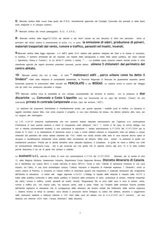 6- Mancata verifica delle nuove linee guida del P.R.G. recentemente approvato dal Consiglio Comunale che prevede in dette fasce
zone artigianali e di sviluppo turistico;
7- Mancata verifica dei vincoli paesaggistici, S.I.C. e Z.P.S.;
8- Mancata verifica della legge152/2006 dei disturbi e dei rischi causati da una discarica di rifiuti non pericolosi vicino al
perimetro del centro urbano e precisamente al punto 2.6, e sono: la emissione di odori, produzione di polveri,
materiali trasportati dal vento, rumore e traffico, parassiti ed insetti, incendi;
9-Mancata verifica della legge regionale n.9 dell’8 aprile 2010 relativa alla gestione integrata dei rifiuti e la messa in sicurezza,
la bonifica, il ripristino ambientali dei siti inquinati, nel rispetto della salvaguardia e tutela della salute pubblica, dei valori naturali
( Agricoltura, Pesca e Turismo), di cui all’art.17 comma 3 riporta: “………Le predette opere possono essere ubicate anche in zone
classificate agricole dai vigenti strumenti urbanistici comunali, purché distino almeno 5 chilometri dal perimetro del
centro abitato.
10- Mancata verifica che non si tratta di inerti “ mattonacci edili , parco urbano come ha detto il
Sindaco” infatti nella relazione di compatibilità ambientale, la Provincia Regionale di Siracusa ha giustamente espresso parere
favorevole ponendo la prescrizione della raccolta del PERCOLATO e del BIOGAS. Lo capisce anche lo scemo del villaggio
che gli inerti non producono percolato e biogas.
11- Mancata verifica circa la possibilità di uno sviluppo ecosostenibile nel territorio di pachino con la presenza di due
discariche, una Comunale a Coste S.Ippolito resa non funzionante ad un capo del territorio (Ovest) ed una
costruenda privata in contrada Camporeale all’altro capo del territorio (EST).
La relazione dei proponenti SoAmbiente è manifestamente errata, per quanto riguarda i suddetti punti di verifica. La discarica in
oggetto dovrebbe essere fatta, così come propone il progetto, in una cava dismessa da tempo, ma attorno esistono altre cave, per
cui sorgono altri interrogativi.
La L.R. n.24/91 prescrive esplicitamente che non possono essere rilasciate autorizzazioni per l’apertura e/o continuazione
d’estrazione di cave quando esistono a meno di cinquecento metri abitazioni (art.7 ). Anche in tal caso, la norma obbliga, ove
non si intenda concretamente eluderla, a non autorizzare la estrazione ( vedasi autorizzazione n.17/2004 del 21/07/2004 per la
durata di 15 anni) e la realizzazione di discariche vicino a case o nuclei abitativi inferiore ai cinquecento metri ed adesso a cinque
chilometri dal perimetro del centro abitato esistente dal 1700. Inoltre non risulta avviata nelle aree di cava esaurite alcuna opera di
recupero e riqualificazione ambientale come stabilito dalla concessione ad estrarre. Nella zona insiste la presenza di grotte con
insediamenti preistorici. Poiché per le attività estrattive viene utilizzato esplosivo, il complesso di grotte ne viene a soffrire con crolli
ed eventualmente distruzione,(cosa che è già avvenuta per una grotta che fu reperita intorno agli anni 70 e fu fatta crollare
perché disturbava il via vai di gente che andava a visitarla.
La ecoinerti s.r.l. esercita il diritto di cava con autorizzazione n.17/04 del 21/07/2004 rilasciata, per la durata di anni
15, dalla Regione Siciliana, Assessorato Industria, Dipartimento Corpo Regionale Miniere, Distretto Minerario di Catania,
ed è identificata con codice SR32 e ricade nell’area di piano SR14.II. Come è noto, l’attività di estrazione mineraria di una cava
impone, tra l’altro, in una zona archeologica carsica, l’utilizzo improprio e frequente di materiale esplosivo ( Dinamite) vicino al
centro urbano di Pachino, e comporta un intenso traffico di automezzi pesanti che trasportano il materiale necessario allo svolgimento
dell’attività di estrazione in barba alla legge regionale n.36/03. L’obbligo di rispetto delle distanze è imposto dalla 36/03 a
tutela della pubblica incolumità e della salute pubblica in funzione della emissione di odori, produzione di polveri, materiali trasportati
dal vento, rumore e traffico, uccelli, parassiti ed insetti, incendi. Ringraziando Dio la zona delle cave è ricca di polveri, vento,
rumore e traffico ecc. non manca nulla, ma nessuno sente, vede e parla. Infatti, sia l’impatto delle emissioni foniche prodotte
dell’attività esplosiva di estrazione che le conseguenze delle vibrazioni del terreno indotte dal brillamento delle cariche esplosive
( sistema arcaico ai tempi re carretta) sono idonee a provocare danno biologico su coloro che abitano, lavorano o soggiornano
nelle costruzioni esistenti a distanza inferiore a 500 metri dalla cava ed adesso con la l.r.n.9/2010 art.17 comma3, ad una
distanza non inferiore 5000 metri (cinque chilometri) dalla discarica.
3
 