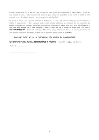 Sussistono evidenti dubbi che lo stato dei luoghi è diverso da quello riportato plani metricamente sia sulla superficie a cavare che
sulla profondità di scavo, e sulla conduzione della stessa con pareti verticali (a strapiombo) di circa 17metri ( anziché 12 metri
concessi) invece di realizzare gradonate con piantumazione di alberi(bonifica).
Per quanto già rilevato e qui nuovamente evidenziato si ribadisce che, ad avviso, dello scrivente Comitato per la tutela territoriale di
Pachino ( soprannominato i 300) sussistono evidenti divieti normativi, volutamente non considerati, che non consentono alla
pubblica amministrazione di concludere positivamente il procedimento amministrativo in oggetto senza tenere conto della salvaguardia e
tutela della salute pubblica (art.32 della costituzione). Inoltre, si rende noto che il Comitato ha raccolto circa 5500 firme di
cittadini indignati e discordi alla realizzazione della discarica privata di Camporeale. Firme in aumento giornalmente così
come aumenta l’indignazione dei cittadini, tali firme sono a disposizione presso la sede del COMITATO.
PACHINO DICE NO ALLA DISCARICA DEI VELENI DI CAMPOREALE.
IL COMITATO PER LA TUTELA TERRITORIALE DI PACHINO – VIA ANITA 14. CELL. 328 1044544.
Pachino lì …………………..
…………………
…………………………………………………………
4
 