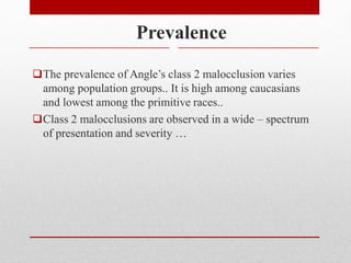Prevalence
The prevalence of Angle’s class 2 malocclusion varies
among population groups.. It is high among caucasians
and lowest among the primitive races..
Class 2 malocclusions are observed in a wide – spectrum
of presentation and severity …
 