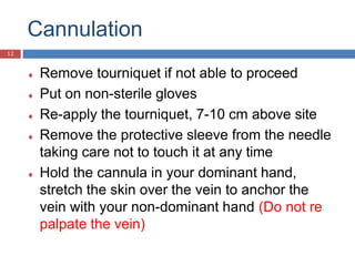 Cannulation
 Remove tourniquet if not able to proceed
 Put on non-sterile gloves
 Re-apply the tourniquet, 7-10 cm above site
 Remove the protective sleeve from the needle
taking care not to touch it at any time
 Hold the cannula in your dominant hand,
stretch the skin over the vein to anchor the
vein with your non-dominant hand (Do not re
palpate the vein)
12
 