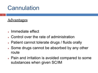 Cannulation
Advantages
 Immediate effect
 Control over the rate of administration
 Patient cannot tolerate drugs / fluids orally
 Some drugs cannot be absorbed by any other
route
 Pain and irritation is avoided compared to some
substances when given SC/IM
4
 