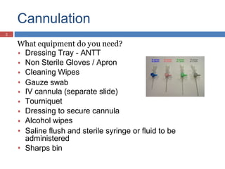 Cannulation
What equipment do you need?









Dressing Tray - ANTT
Non Sterile Gloves / Apron
Cleaning Wipes
Gauze swab
IV cannula (separate slide)
Tourniquet
Dressing to secure cannula
Alcohol wipes
Saline flush and sterile syringe or fluid to be
administered
Sharps bin

5
 
