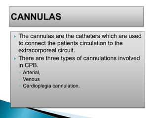  The cannulas are the catheters which are used
to connect the patients circulation to the
extracorporeal circuit.
 There are three types of cannulations involved
in CPB.
◦ Arterial,
◦ Venous
◦ Cardioplegia cannulation.
 
