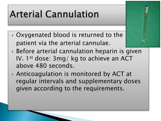  Oxygenated blood is returned to the
patient via the arterial cannulae.
 Before arterial cannulation heparin is given
IV. 1st dose: 3mg/ kg to achieve an ACT
above 480 seconds.
 Anticoagulation is monitored by ACT at
regular intervals and supplementary doses
given according to the requirements.
 