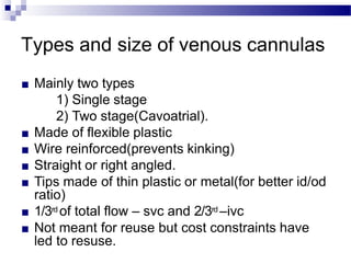 Types and size of venous cannulas
■ Mainly two types
1) Single stage
2) Two stage(Cavoatrial).
■ Made of flexible plastic
■ Wire reinforced(prevents kinking)
■ Straight or right angled.
■ Tips made of thin plastic or metal(for better id/od
ratio)
■ 1/3rd of total flow – svc and 2/3rd –ivc
■ Not meant for reuse but cost constraints have
led to resuse.
 
