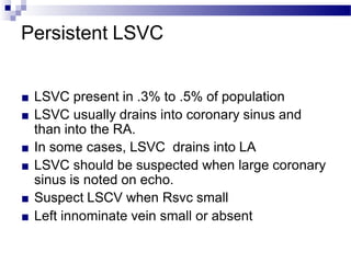 Persistent LSVC
■ LSVC present in .3% to .5% of population
■ LSVC usually drains into coronary sinus and
than into the RA.
■ In some cases, LSVC drains into LA
■ LSVC should be suspected when large coronary
sinus is noted on echo.
■ Suspect LSCV when Rsvc small
■ Left innominate vein small or absent
 
