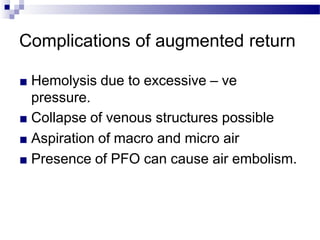 Complications of augmented return
■ Hemolysis due to excessive – ve
pressure.
■ Collapse of venous structures possible
■ Aspiration of macro and micro air
■ Presence of PFO can cause air embolism.
 