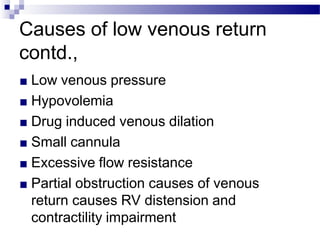 Causes of low venous return
contd.,
■ Low venous pressure
■ Hypovolemia
■ Drug induced venous dilation
■ Small cannula
■ Excessive flow resistance
■ Partial obstruction causes of venous
return causes RV distension and
contractility impairment
 