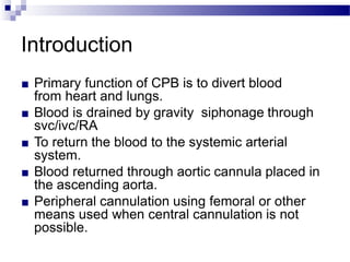 Introduction
■ Primary function of CPB is to divert blood
from heart and lungs.
■ Blood is drained by gravity siphonage through
svc/ivc/RA
■ To return the blood to the systemic arterial
system.
■ Blood returned through aortic cannula placed in
the ascending aorta.
■ Peripheral cannulation using femoral or other
means used when central cannulation is not
possible.
 