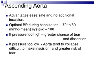 Ascending Aorta
■ Advantages ease,safe and no additional
inscision.
■ Optimal BP during cannulation – 70 to 80
mmhg(mean) systolic – 100
■ If pressure too high – greater chance of tear
and dissection
■ If pressure too low - Aorta tend to collapse,
difficult to make inscision and greater risk of
tear
 