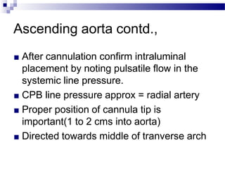 Ascending aorta contd.,
■ After cannulation confirm intraluminal
placement by noting pulsatile flow in the
systemic line pressure.
■ CPB line pressure approx = radial artery
■ Proper position of cannula tip is
important(1 to 2 cms into aorta)
■ Directed towards middle of tranverse arch
 