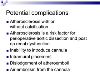 Potential complications
■ Atherosclerosis with or
without calcification
■ Atherosclerosis is a risk factor for
perioperative aortic dissection and post
op renal dysfunction
■ Inabillity to introduce cannula
■ Intramural placement
■ Dislodgement of atheroemboli
■ Air embolism from the cannula
 