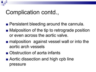 Complication contd.,
■ Persistent bleeding around the cannula.
■ Malposition of the tip to retrograde position
or even across the aortic valve.
■ malposition against vessel wall or into the
aortic arch vessels
■ Obstruction of aorta infants
■ Aortic dissection and high cpb line
pressure
 