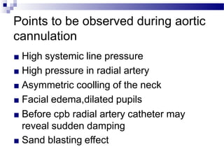 Points to be observed during aortic
cannulation
■ High systemic line pressure
■ High pressure in radial artery
■ Asymmetric coolling of the neck
■ Facial edema,dilated pupils
■ Before cpb radial artery catheter may
reveal sudden damping
■ Sand blasting effect
 