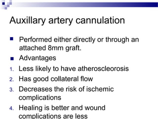 Auxillary artery cannulation
■ Performed either directly or through an
attached 8mm graft.
■ Advantages
1. Less likely to have atheroscleorosis
2. Has good collateral flow
3. Decreases the risk of ischemic
complications
4. Healing is better and wound
complications are less
 