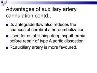 Advantages of auxillary artery
cannulation contd.,
■ Its antegrade flow also reduces the
chances of cerebral atheroembolization
■ Used for establishing deep hypothermia
before repair of type A aortic dissection
■ Rt.auxillary artery is more favoured.
 