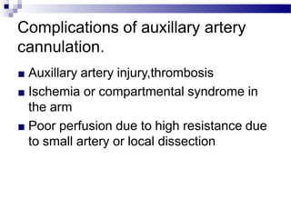 Complications of auxillary artery
cannulation.
■ Auxillary artery injury,thrombosis
■ Ischemia or compartmental syndrome in
the arm
■ Poor perfusion due to high resistance due
to small artery or local dissection
 