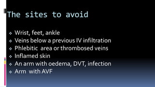 The sites to avoid
 Wrist, feet, ankle
 Veins below a previous IV infiltration
 Phlebitic area or thrombosed veins
 Inflamed skin
 An arm with oedema, DVT, infection
 Arm with AVF
 