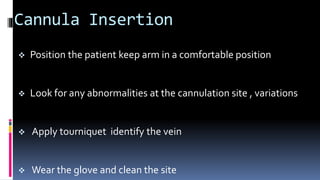 Cannula Insertion
 Position the patient keep arm in a comfortable position
 Look for any abnormalities at the cannulation site , variations
 Apply tourniquet identify the vein
 Wear the glove and clean the site
 