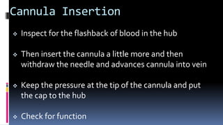 Cannula Insertion
 Inspect for the flashback of blood in the hub
 Then insert the cannula a little more and then
withdraw the needle and advances cannula into vein
 Keep the pressure at the tip of the cannula and put
the cap to the hub
 Check for function
 
