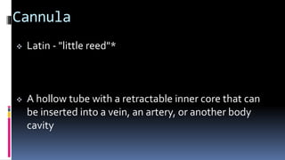 Cannula
 Latin - "little reed"*
 A hollow tube with a retractable inner core that can
be inserted into a vein, an artery, or another body
cavity
 