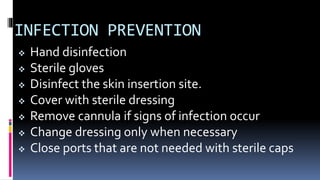 INFECTION PREVENTION
 Hand disinfection
 Sterile gloves
 Disinfect the skin insertion site.
 Cover with sterile dressing
 Remove cannula if signs of infection occur
 Change dressing only when necessary
 Close ports that are not needed with sterile caps
 
