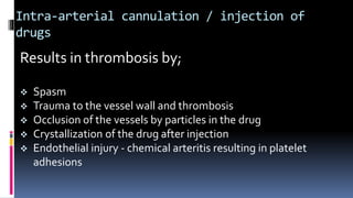 Intra-arterial cannulation / injection of
drugs
Results in thrombosis by;
 Spasm
 Trauma to the vessel wall and thrombosis
 Occlusion of the vessels by particles in the drug
 Crystallization of the drug after injection
 Endothelial injury - chemical arteritis resulting in platelet
adhesions
 