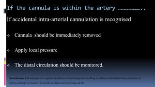 If the cannula is within the artery …………………..
If accidental intra-arterial cannulation is recognised
 Cannula should be immediately removed
 Apply local pressure
 The distal circulation should be monitored.
Arudchelvam J, Marasinghe A (2019) Accidental Intra-Arterial Injection of a Drug in a Patient with Radial Artery Variation; A
Rarity Leading to a Disaster. J Clinical Case Rep Case Stud 2019: 66-68.
 