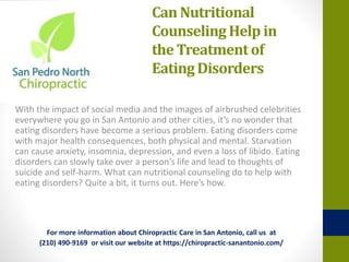 Can Nutritional
Counseling Help in
the Treatmentof
EatingDisorders
With the impact of social media and the images of airbrushed celebrities
everywhere you go in San Antonio and other cities, it’s no wonder that
eating disorders have become a serious problem. Eating disorders come
with major health consequences, both physical and mental. Starvation
can cause anxiety, insomnia, depression, and even a loss of libido. Eating
disorders can slowly take over a person’s life and lead to thoughts of
suicide and self-harm. What can nutritional counseling do to help with
eating disorders? Quite a bit, it turns out. Here’s how.
For more information about Chiropractic Care in San Antonio, call us at
(210) 490-9169 or visit our website at https://chiropractic-sanantonio.com/
 