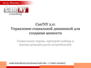 Can!NY 2.0:
Управление социальной динамикой для
создания ценности
Социальные нормы, критерии выбора и
цепные реакции роста потребителей.
2013, Москва
audovichenko2012@alumni.hult.edu, +7 (962) 2209057
 