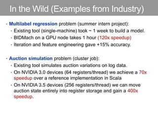 In the Wild (Examples from Industry)
• Multilabel regression problem (summer intern project):
• Existing tool (single-machine) took ~ 1 week to build a model.
• BIDMach on a GPU node takes 1 hour (120x speedup)
• Iteration and feature engineering gave +15% accuracy.
• Auction simulation problem (cluster job):
• Existing tool simulates auction variations on log data.
• On NVIDIA 3.0 devices (64 registers/thread) we achieve a 70x
speedup over a reference implementation in Scala
• On NVIDIA 3.5 devices (256 registers/thread) we can move
auction state entirely into register storage and gain a 400x
speedup.
 