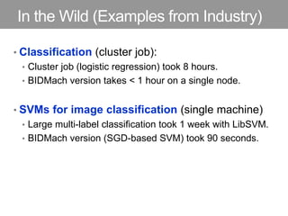 In the Wild (Examples from Industry)
• Classification (cluster job):
• Cluster job (logistic regression) took 8 hours.
• BIDMach version takes < 1 hour on a single node.
• SVMs for image classification (single machine)
• Large multi-label classification took 1 week with LibSVM.
• BIDMach version (SGD-based SVM) took 90 seconds.
 