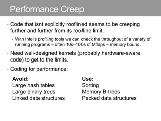 Performance Creep
• Code that isnt explicitly rooflined seems to be creeping
further and further from its roofline limit.
• With Intel’s profiling tools we can check the throughput of a variety of
running programs – often 10s–100s of Mflops – memory bound.
• Need well-designed kernels (probably hardware-aware
code) to get to the limits.
• Coding for performance:
Avoid:
Large hash tables
Large binary trees
Linked data structures
Use:
Sorting
Memory B-trees
Packed data structures
 