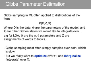 Gibbs Parameter Estimation
Gibbs sampling in ML often applied to distributions of the
form
P(D,Z,)
Where D is the data,  are the parameters of the model, and
X are other hidden states we would like to integrate over.
e.g for LDA,  are the ,  parameters and Z are
assignments of words to topics.
• Gibbs sampling most often simply samples over both, which
is slow.
• But we really want to optimize over , and marginalize
(integrate) over X.
 
