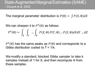State-Augmented Marginal Estimation (SAME)
– Doucet et al. 2002
The marginal parameter distribution is 𝑃 Θ = 𝑃 𝑋, Θ 𝑑𝑋
We can sharpen it to 𝑃 𝑘
Θ as follows
𝑃 𝑘 Θ = … 𝑃 𝑋, Θ
𝑍𝑌𝑋
𝑃 𝑌, Θ … 𝑃 𝑍, Θ 𝑑𝑋𝑑𝑌 … 𝑑𝑍
𝑃 𝑘
Θ has the same peaks as 𝑃 Θ and corresponds to a
Gibbs distribution cooled to T = 1/k.
We modify a standard, blocked Gibbs sampler to take k
samples instead of 1 for X, and then recompute Θ from
these samples.
 