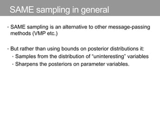 SAME sampling in general
• SAME sampling is an alternative to other message-passing
methods (VMP etc.)
• But rather than using bounds on posterior distributions it:
• Samples from the distribution of “uninteresting” variables
• Sharpens the posteriors on parameter variables.
 