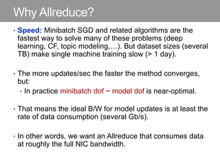Why Allreduce?
• Speed: Minibatch SGD and related algorithms are the
fastest way to solve many of these problems (deep
learning, CF, topic modeling,…). But dataset sizes (several
TB) make single machine training slow (> 1 day).
• The more updates/sec the faster the method converges,
but:
• In practice minibatch dof ~ model dof is near-optimal.
• That means the ideal B/W for model updates is at least the
rate of data consumption (several Gb/s).
• In other words, we want an Allreduce that consumes data
at roughly the full NIC bandwidth.
 