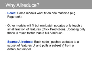 Why Allreduce?
• Scale: Some models wont fit on one machine (e.g.
Pagerank).
• Other models will fit but minibatch updates only touch a
small fraction of features (Click Prediction). Updating only
those is much faster than a full Allreduce.
• Sparse Allreduce: Each node j pushes updates to a
subset of features Uj and pulls a subset Vj from a
distributed model.
 