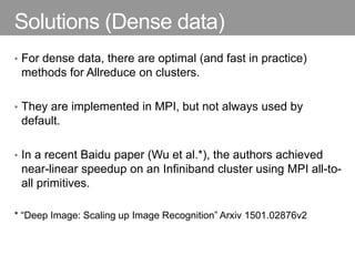 Solutions (Dense data)
• For dense data, there are optimal (and fast in practice)
methods for Allreduce on clusters.
• They are implemented in MPI, but not always used by
default.
• In a recent Baidu paper (Wu et al.*), the authors achieved
near-linear speedup on an Infiniband cluster using MPI all-to-
all primitives.
* “Deep Image: Scaling up Image Recognition” Arxiv 1501.02876v2
 