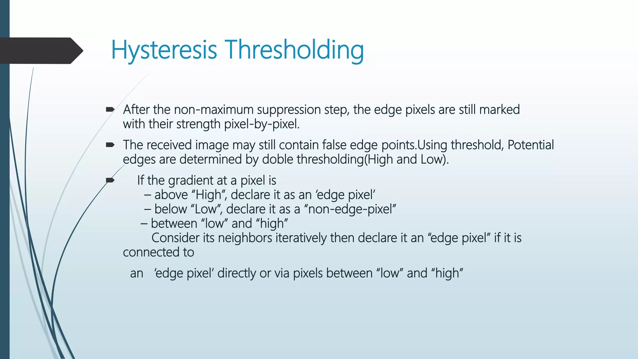 Hysteresis Thresholding
 After the non-maximum suppression step, the edge pixels are still marked
with their strength pixel-by-pixel.
 The received image may still contain false edge points.Using threshold, Potential
edges are determined by doble thresholding(High and Low).
 If the gradient at a pixel is
– above “High”, declare it as an ‘edge pixel’
– below “Low”, declare it as a “non-edge-pixel”
– between “low” and “high”
Consider its neighbors iteratively then declare it an “edge pixel” if it is
connected to
an ‘edge pixel’ directly or via pixels between “low” and “high”
 