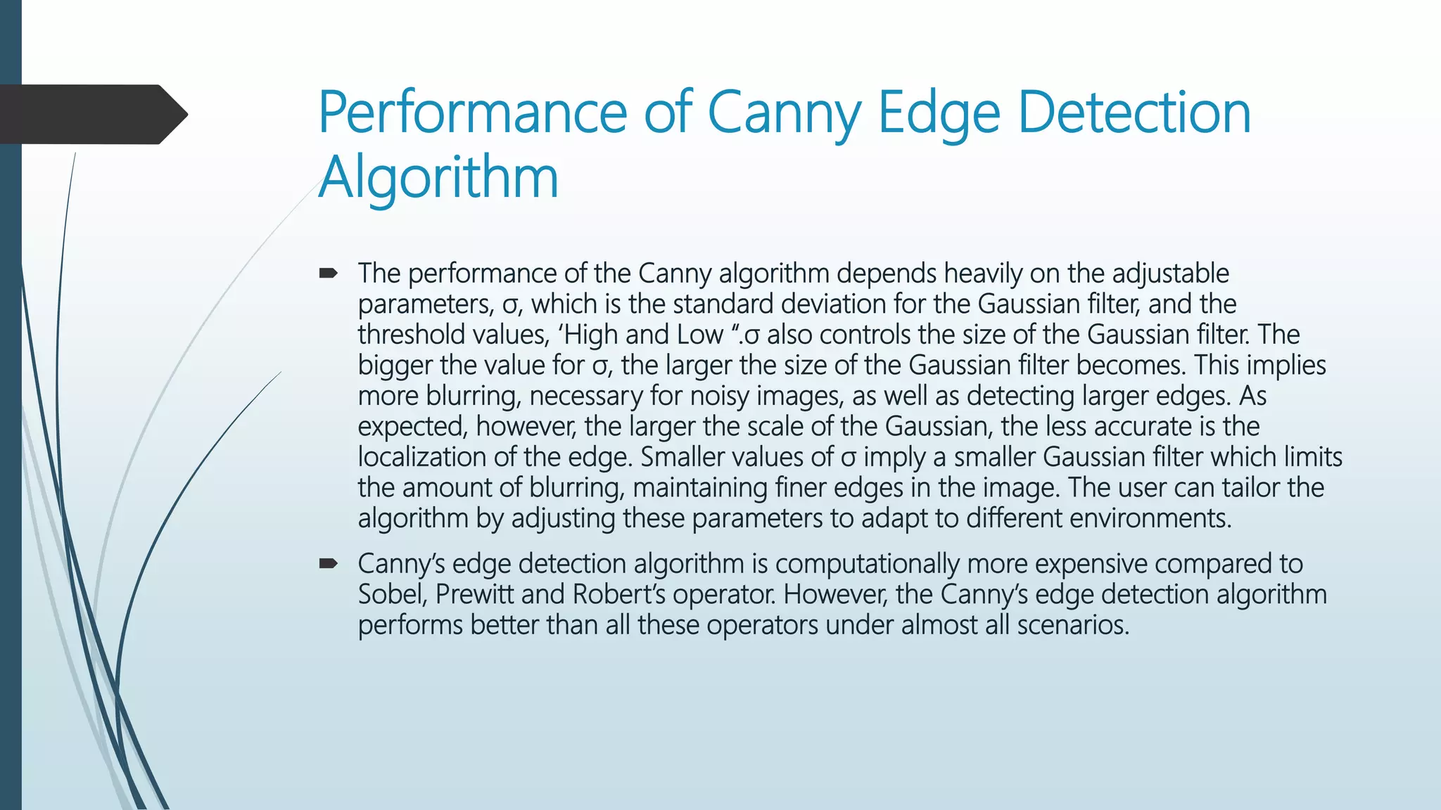 Performance of Canny Edge Detection
Algorithm
 The performance of the Canny algorithm depends heavily on the adjustable
parameters, σ, which is the standard deviation for the Gaussian filter, and the
threshold values, ‘High and Low “.σ also controls the size of the Gaussian filter. The
bigger the value for σ, the larger the size of the Gaussian filter becomes. This implies
more blurring, necessary for noisy images, as well as detecting larger edges. As
expected, however, the larger the scale of the Gaussian, the less accurate is the
localization of the edge. Smaller values of σ imply a smaller Gaussian filter which limits
the amount of blurring, maintaining finer edges in the image. The user can tailor the
algorithm by adjusting these parameters to adapt to different environments.
 Canny’s edge detection algorithm is computationally more expensive compared to
Sobel, Prewitt and Robert’s operator. However, the Canny’s edge detection algorithm
performs better than all these operators under almost all scenarios.
 
