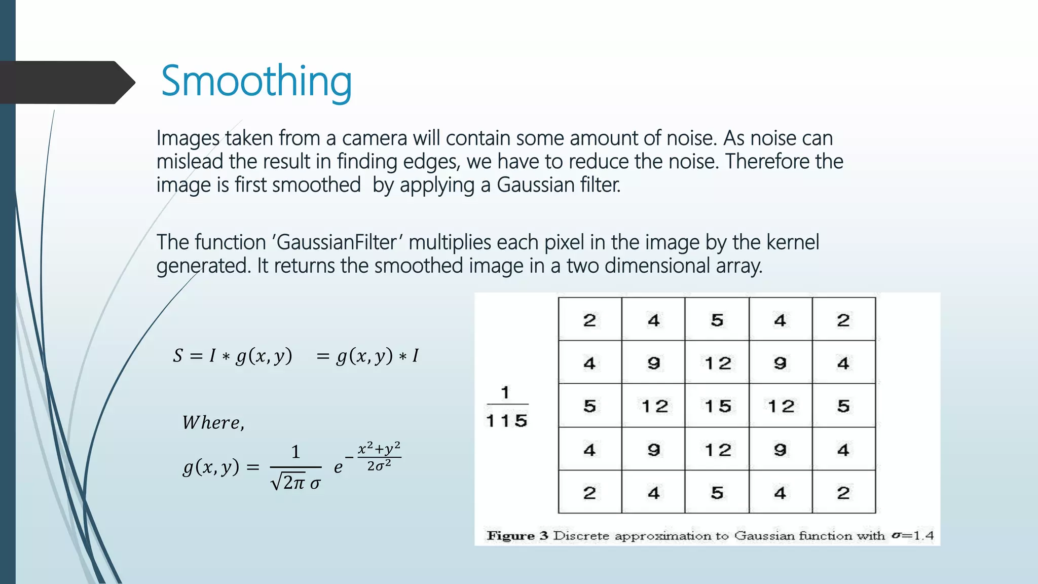 Smoothing
Images taken from a camera will contain some amount of noise. As noise can
mislead the result in finding edges, we have to reduce the noise. Therefore the
image is first smoothed by applying a Gaussian filter.
The function ’GaussianFilter’ multiplies each pixel in the image by the kernel
generated. It returns the smoothed image in a two dimensional array.
𝑆 = 𝐼 ∗ 𝑔 𝑥, 𝑦 = 𝑔 𝑥, 𝑦 ∗ 𝐼
𝑊ℎ𝑒𝑟𝑒,
𝑔 𝑥, 𝑦 =
1
2𝜋 𝜎
𝑒
−
𝑥2+𝑦2
2𝜎2
 